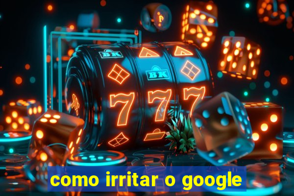 como irritar o google